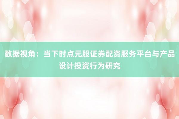 数据视角：当下时点元股证券配资服务平台与产品设计投资行为研究