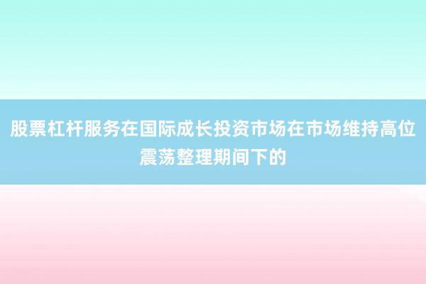 股票杠杆服务在国际成长投资市场在市场维持高位震荡整理期间下的
