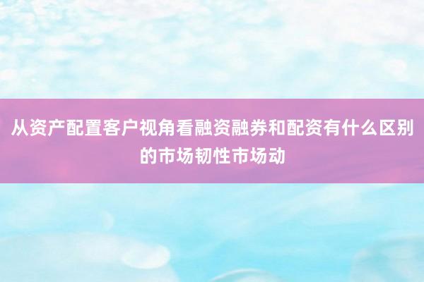 从资产配置客户视角看融资融券和配资有什么区别的市场韧性市场动