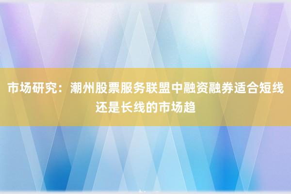市场研究：潮州股票服务联盟中融资融券适合短线还是长线的市场趋