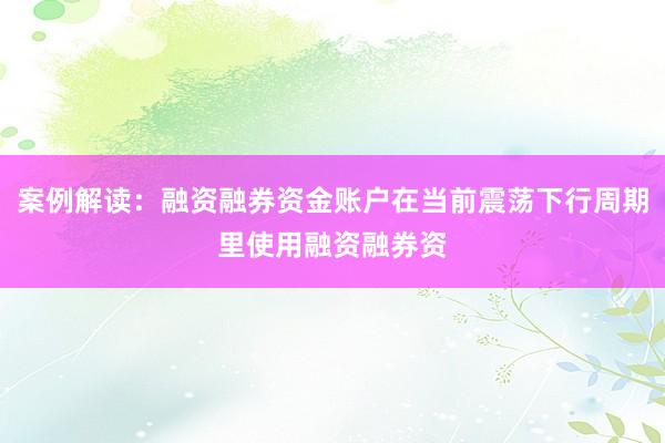 案例解读：融资融券资金账户在当前震荡下行周期里使用融资融券资
