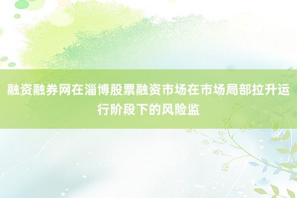 融资融券网在淄博股票融资市场在市场局部拉升运行阶段下的风险监