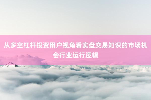从多空杠杆投资用户视角看实盘交易知识的市场机会行业运行逻辑