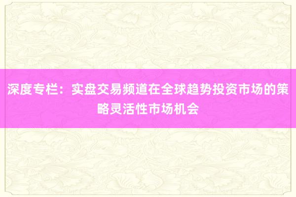 深度专栏：实盘交易频道在全球趋势投资市场的策略灵活性市场机会
