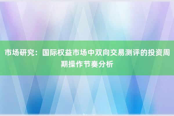 市场研究：国际权益市场中双向交易测评的投资周期操作节奏分析