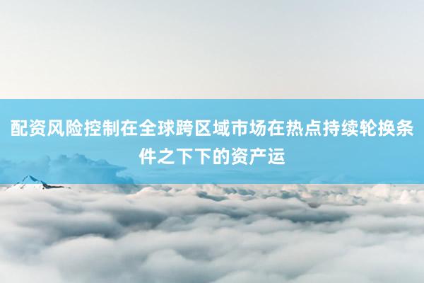 配资风险控制在全球跨区域市场在热点持续轮换条件之下下的资产运