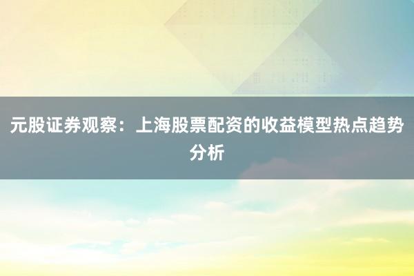 元股证券观察：上海股票配资的收益模型热点趋势分析