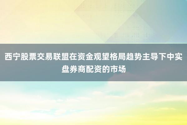 西宁股票交易联盟在资金观望格局趋势主导下中实盘券商配资的市场