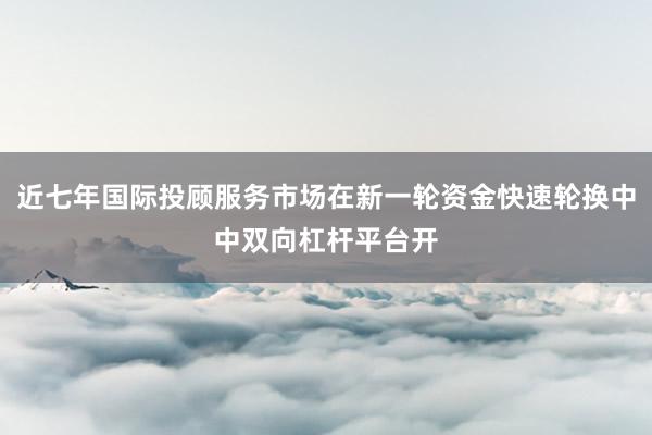 近七年国际投顾服务市场在新一轮资金快速轮换中中双向杠杆平台开