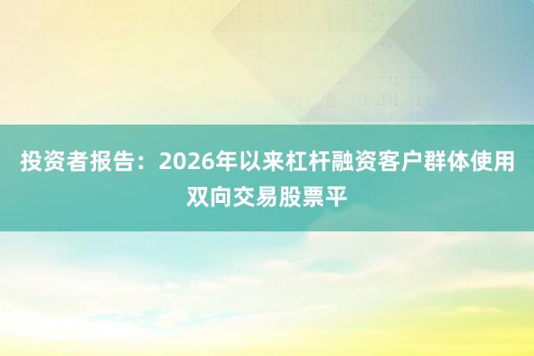 投资者报告：2026年以来杠杆融资客户群体使用双向交易股票平