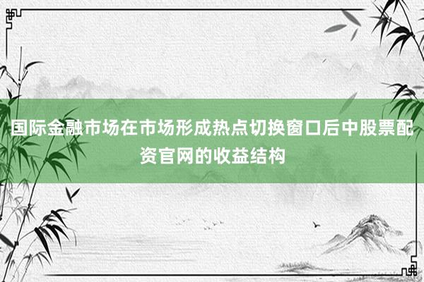 国际金融市场在市场形成热点切换窗口后中股票配资官网的收益结构