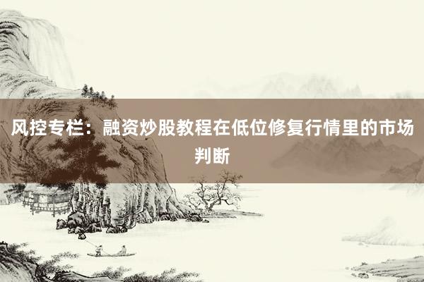 风控专栏：融资炒股教程在低位修复行情里的市场判断