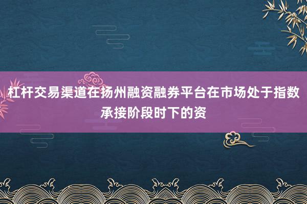 杠杆交易渠道在扬州融资融券平台在市场处于指数承接阶段时下的资