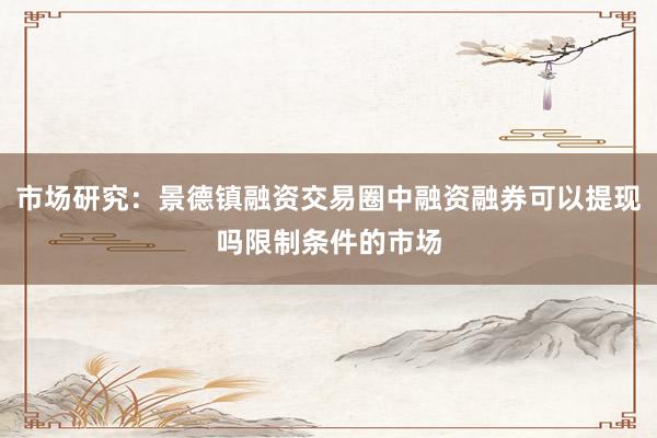 市场研究：景德镇融资交易圈中融资融券可以提现吗限制条件的市场