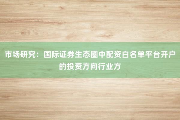 市场研究：国际证券生态圈中配资白名单平台开户的投资方向行业方