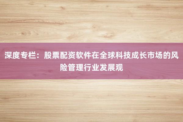 深度专栏：股票配资软件在全球科技成长市场的风险管理行业发展观