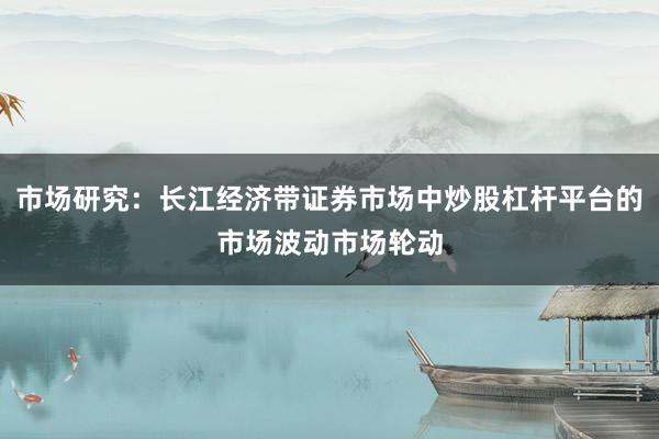 市场研究：长江经济带证券市场中炒股杠杆平台的市场波动市场轮动