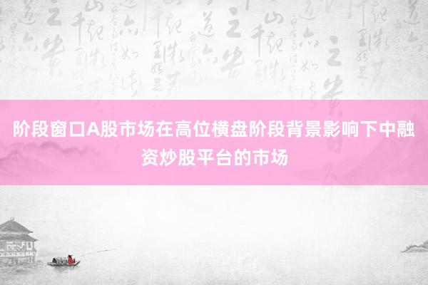 阶段窗口A股市场在高位横盘阶段背景影响下中融资炒股平台的市场