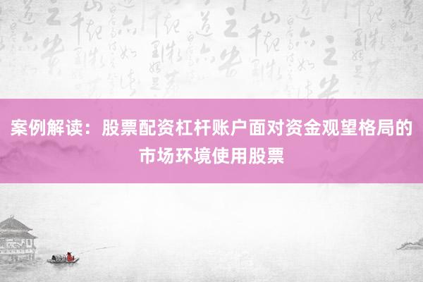 案例解读:股票配资杠杆账户面对资金观望格局的市场环境使用股票