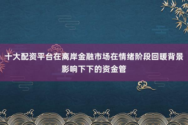 十大配资平台在离岸金融市场在情绪阶段回暖背景影响下下的资金管