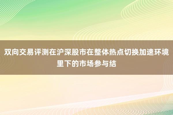 双向交易评测在沪深股市在整体热点切换加速环境里下的市场参与结