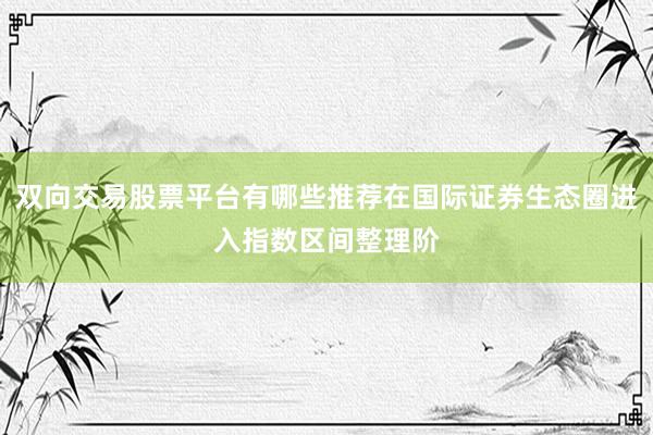 双向交易股票平台有哪些推荐在国际证券生态圈进入指数区间整理阶