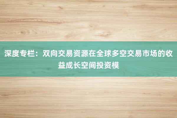 深度专栏：双向交易资源在全球多空交易市场的收益成长空间投资模