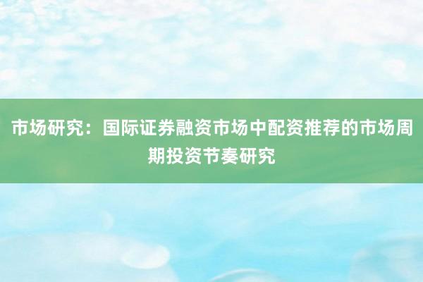 市场研究：国际证券融资市场中配资推荐的市场周期投资节奏研究