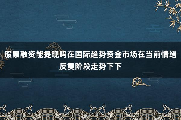 股票融资能提现吗在国际趋势资金市场在当前情绪反复阶段走势下下