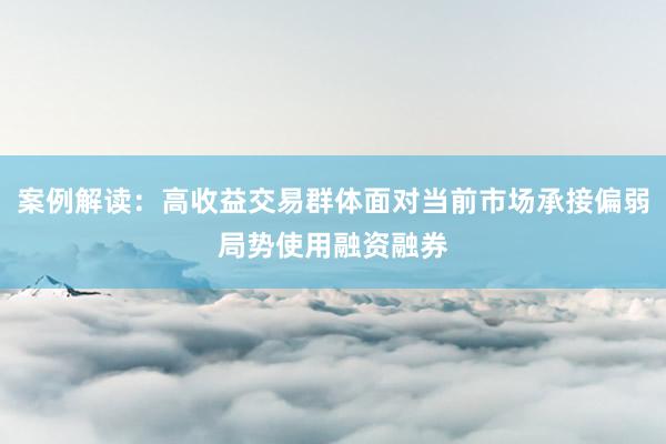案例解读：高收益交易群体面对当前市场承接偏弱局势使用融资融券