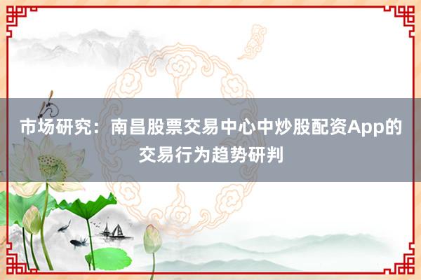 市场研究：南昌股票交易中心中炒股配资App的交易行为趋势研判