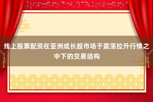 线上股票配资在亚洲成长股市场于震荡拉升行情之中下的交易结构