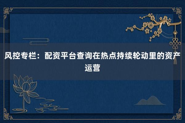 风控专栏：配资平台查询在热点持续轮动里的资产运营