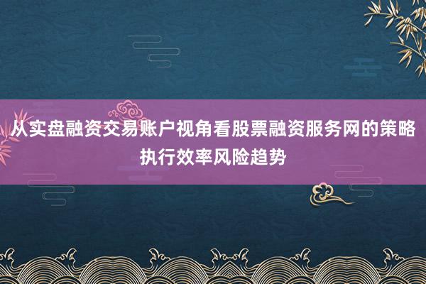 从实盘融资交易账户视角看股票融资服务网的策略执行效率风险趋势