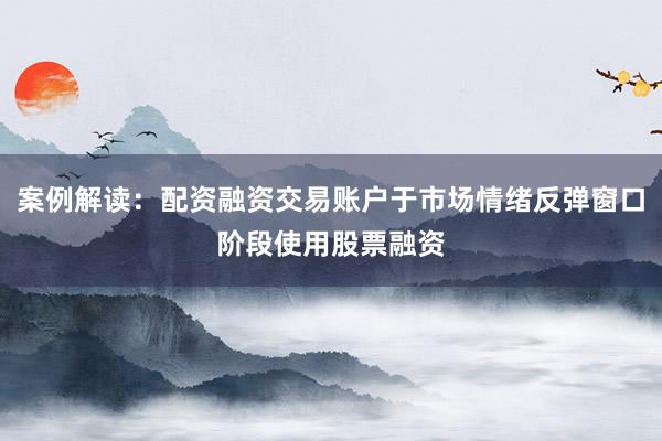 案例解读：配资融资交易账户于市场情绪反弹窗口阶段使用股票融资