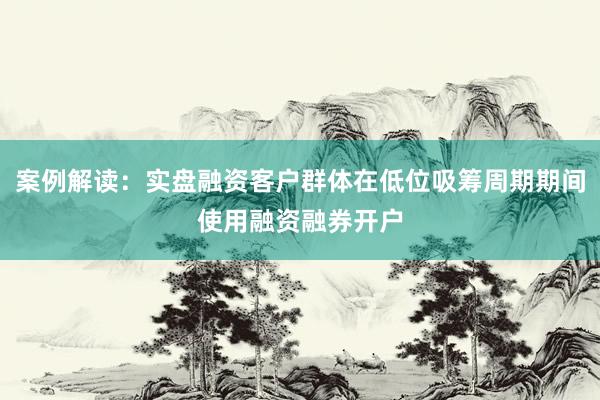 案例解读：实盘融资客户群体在低位吸筹周期期间使用融资融券开户