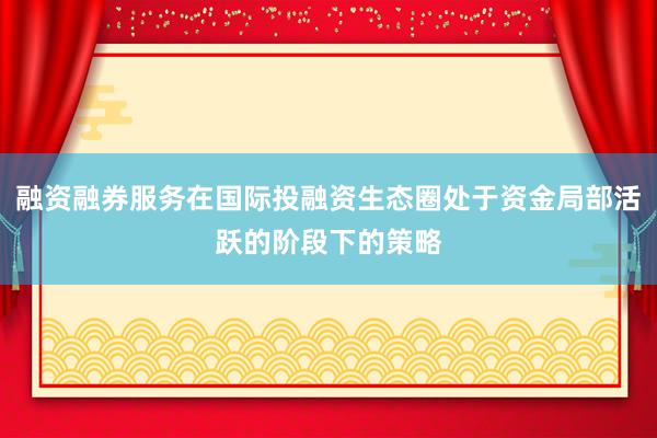 融资融券服务在国际投融资生态圈处于资金局部活跃的阶段下的策略