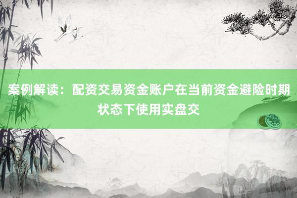 案例解读:配资交易资金账户在当前资金避险时期状态下使用实盘交