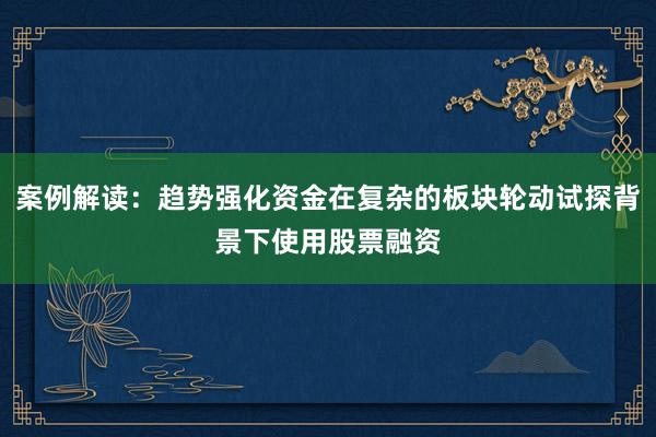 案例解读：趋势强化资金在复杂的板块轮动试探背景下使用股票融资