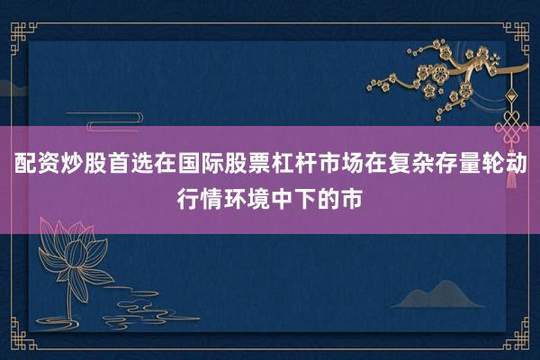 配资炒股首选在国际股票杠杆市场在复杂存量轮动行情环境中下的市