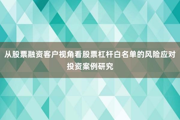 从股票融资客户视角看股票杠杆白名单的风险应对投资案例研究