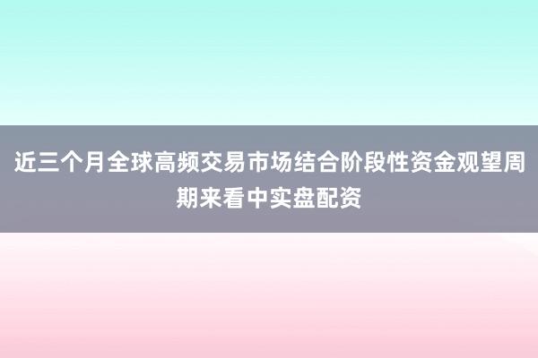 近三个月全球高频交易市场结合阶段性资金观望周期来看中实盘配资
