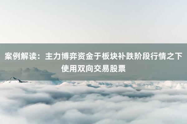 案例解读：主力博弈资金于板块补跌阶段行情之下使用双向交易股票