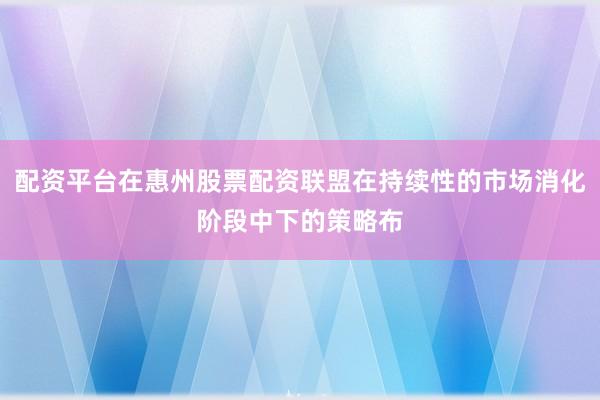 配资平台在惠州股票配资联盟在持续性的市场消化阶段中下的策略布