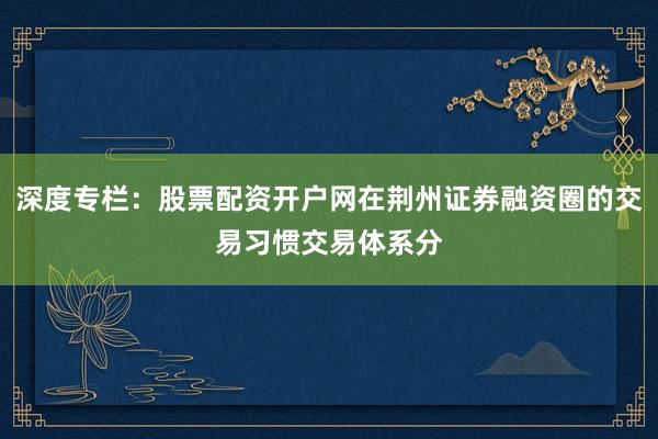 深度专栏：股票配资开户网在荆州证券融资圈的交易习惯交易体系分