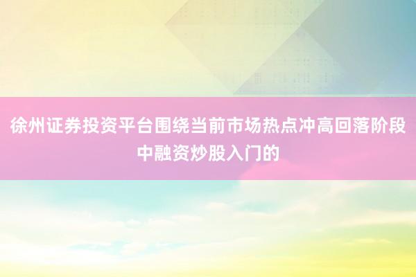 徐州证券投资平台围绕当前市场热点冲高回落阶段中融资炒股入门的