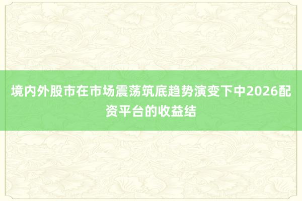 境内外股市在市场震荡筑底趋势演变下中2026配资平台的收益结