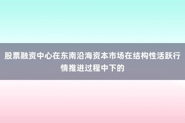 股票融资中心在东南沿海资本市场在结构性活跃行情推进过程中下的