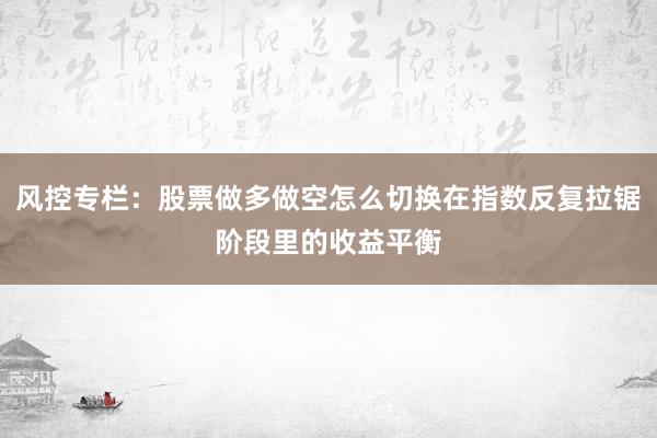风控专栏：股票做多做空怎么切换在指数反复拉锯阶段里的收益平衡