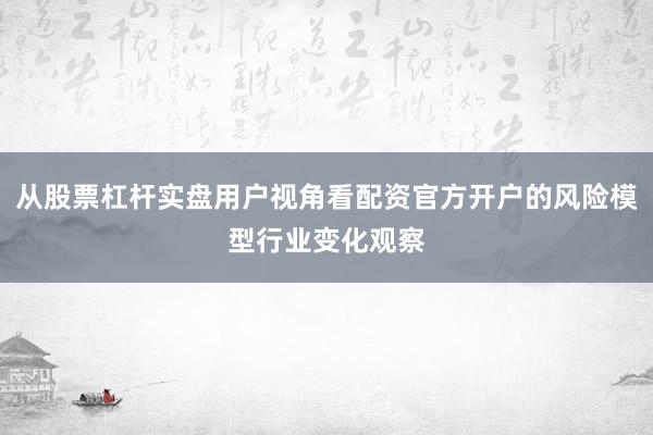 从股票杠杆实盘用户视角看配资官方开户的风险模型行业变化观察